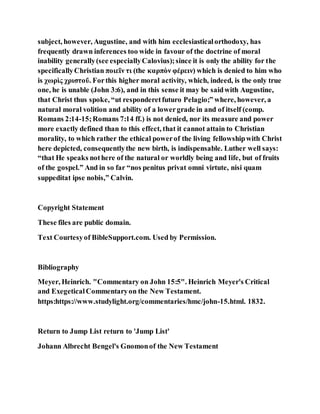 subject, however, Augustine, and with him ecclesiasticalorthodoxy, has
frequently drawn inferences too wide in favour of the doctrine of moral
inability generally(see especiallyCalovius);since it is only the ability for the
specificallyChristian ποιεῖν τι (the καρπὸν φέρειν) which is denied to him who
is χωρὶς χριστοῦ. Forthis higher moral activity, which, indeed, is the only true
one, he is unable (John 3:6), and in this sense it may be saidwith Augustine,
that Christ thus spoke, “ut responderetfuturo Pelagio;” where, however, a
natural moral volition and ability of a lowergrade in and of itself (comp.
Romans 2:14-15;Romans 7:14 ff.) is not denied, nor its measure and power
more exactly defined than to this effect, that it cannot attain to Christian
morality, to which rather the ethical powerof the living fellowshipwith Christ
here depicted, consequentlythe new birth, is indispensable. Luther well says:
“that He speaks nothere of the natural or worldly being and life, but of fruits
of the gospel.” And in so far “nos penitus privat omni virtute, nisi quam
suppeditat ipse nobis,” Calvin.
Copyright Statement
These files are public domain.
Text Courtesyof BibleSupport.com. Used by Permission.
Bibliography
Meyer, Heinrich. "Commentary on John 15:5". Heinrich Meyer's Critical
and ExegeticalCommentaryon the New Testament.
https:https://www.studylight.org/commentaries/hmc/john-15.html. 1832.
Return to Jump List return to 'Jump List'
Johann Albrecht Bengel's Gnomonof the New Testament
 