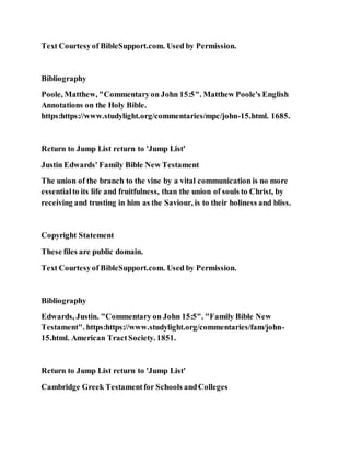 Text Courtesyof BibleSupport.com. Used by Permission.
Bibliography
Poole, Matthew, "Commentaryon John 15:5". Matthew Poole's English
Annotations on the Holy Bible.
https:https://www.studylight.org/commentaries/mpc/john-15.html. 1685.
Return to Jump List return to 'Jump List'
Justin Edwards' Family Bible New Testament
The union of the branch to the vine by a vital communication is no more
essentialto its life and fruitfulness, than the union of souls to Christ, by
receiving and trusting in him as the Saviour, is to their holiness and bliss.
Copyright Statement
These files are public domain.
Text Courtesyof BibleSupport.com. Used by Permission.
Bibliography
Edwards, Justin. "Commentary on John 15:5". "Family Bible New
Testament". https:https://www.studylight.org/commentaries/fam/john-
15.html. American TractSociety. 1851.
Return to Jump List return to 'Jump List'
Cambridge Greek Testamentfor Schools andColleges
 