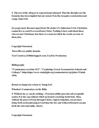 5. The text of the allegoryis repeatedand enlarged. That the disciples are the
branches has been implied but not stated. Note the irregular constructionand
comp. John 5:44.
ὅτι χωρὶς ἐμοῦ. Becauseapartfrom Me (John 1:3; Ephesians 2:12). Christians
cannot live as such if severedfrom Christ. Nothing is here said about those
who are not Christians; but there is a sense in which the words are true of
them also.
Copyright Statement
These files are public domain.
Text Courtesyof BibleSupport.com. Used by Permission.
Bibliography
"Commentary on John 15:5". "Cambridge Greek Testamentfor Schools and
Colleges".https:https://www.studylight.org/commentaries/cgt/john-15.html.
1896.
Return to Jump List return to 'Jump List'
Whedon's Commentary on the Bible
5. Without me ye cando nothing—Gracious ability precedes all acceptable
action. It is the sap without which no branch can bring forth fruit. Man,
without the grace of God, through Christ, empowering him, can no more
bring forth action pleasing to God than the dry and withered branch can put
forth the rich and ruddy cluster.
Copyright Statement
 