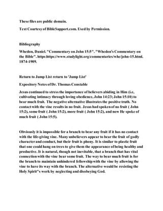 These files are public domain.
Text Courtesyof BibleSupport.com. Used by Permission.
Bibliography
Whedon, Daniel. "Commentary on John 15:5". "Whedon's Commentary on
the Bible". https:https://www.studylight.org/commentaries/whe/john-15.html.
1874-1909.
Return to Jump List return to 'Jump List'
Expository Notes ofDr. Thomas Constable
Jesus continued to stress the importance of believers abiding in Him (i.e,
cultivating intimacy through loving obedience, John 14:23;John 15:10) to
bear much fruit. The negative alternative illustrates the positive truth. No
contactwith the vine results in no fruit. Jesus had spokenof no fruit ( John
15:2), some fruit ( John 15:2), more fruit ( John 15:2), and now He spoke of
much fruit ( John 15:5).
Obviously it is impossible for a branch to bear any fruit if it has no contact
with the life-giving vine. Many unbelievers appear to bear the fruit of godly
characterand conduct, but their fruit is phony. It is similar to plastic fruit
that one could hang on trees to give them the appearance ofbeing healthy and
productive. It is natural, though not inevitable, that a branch that has vital
connectionwith the vine bear some fruit. The way to bear much fruit is for
the branch to maintain unhindered fellowshipwith the vine by allowing the
vine to have its way with the branch. The alternative would be resisting the
Holy Spirit"s work by neglecting and disobeying God.
 