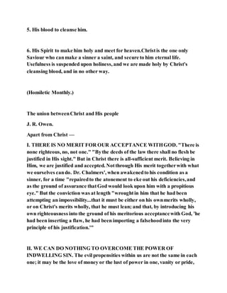 5. His blood to cleanse him.
6. His Spirit to make him holy and meet for heaven.Christis the one only
Saviour who canmake a sinner a saint, and secure to him eternal life.
Usefulness is suspended upon holiness, and we are made holy by Christ's
cleansing blood, and in no other way.
(Homiletic Monthly.)
The union betweenChrist and His people
J. R. Owen.
Apart from Christ —
I. THERE IS NO MERIT FOR OUR ACCEPTANCE WITHGOD. "There is
none righteous, no, not one." "Bythe deeds of the law there shall no flesh be
justified in His sight." But in Christ there is all-sufficient merit. Believing in
Him, we are justified and accepted. Notthrough His merit togetherwith what
we ourselves cando. Dr. Chalmers', when awakenedto his condition as a
sinner, for a time "repairedto the atonement to eke out his deficiencies,and
as the ground of assurance thatGod would look upon him with a propitious
eye." But the conviction was at length "wroughtin him that he had been
attempting an impossibility...that it must be either on his ownmerits wholly,
or on Christ's merits wholly, that he must lean; and that, by introducing his
own righteousness into the ground of his meritorious acceptancewith God, 'he
had been inserting a flaw, he had been importing a falsehoodinto the very
principle of his justification.'"
II. WE CAN DO NOTHING TO OVERCOME THE POWER OF
INDWELLING SIN. The evil propensities within us are not the same in each
one; it may be the love of money or the lust of power in one, vanity or pride,
 
