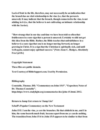 Lack of fruit in the life, therefore, may not necessarilybe an indication that
the branch has no vital relationship to the vine (i.e, that the person is
unsaved). It may indicate that the branch, though connectedto the vine, is not
abiding in it (i.e, that the believer is not cultivating an intimate relationship
with the Savior).
"How strange that in our day and time we have been told so often that
fruitlessness is a sure sign that a person is unsaved. Certainly we did not get
this idea from the Bible. Rather, the Bible teaches that unfruitfulness in a
believer is a sure sign that one is no longermoving forward, no longer
growing in Christ. It is a sign that the Christian is spiritually sick, and until
well again, cannotenjoy spiritual success." [Note:Zane C. Hodges, Absolutely
Free!p118.]
Copyright Statement
These files are public domain.
Text Courtesyof BibleSupport.com. Used by Permission.
Bibliography
Constable, Thomas. DD. "Commentaryon John 15:5". "ExpositoryNotes of
Dr. Thomas Constable".
https:https://www.studylight.org/commentaries/dcc/john-15.html. 2012.
Return to Jump List return to 'Jump List'
Schaff's Popular Commentary on the New Testament
John 15:5. I am the vine, ye are the branches. He that abideth in me, and I in
him, the same beareth much fruit; because apartfrom me ye cando nothing.
The transition from John 15:4 to John 15:5 appears to be similar to that from
 