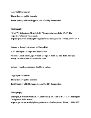 Copyright Statement
These files are public domain.
Text Courtesyof BibleSupport.com. Used by Permission.
Bibliography
Nicol, W. Robertson, M.A., L.L.D. "Commentary on John 15:5". The
Expositor's Greek Testament.
https:https://www.studylight.org/commentaries/egt/john-15.html. 1897-1910.
Return to Jump List return to 'Jump List'
E.W. Bullinger's Companion Bible Notes
without. Greek choris, apartfrom. Compare John 1:3 and John 20:7 (by
itself), the only other occurancein John.
nothing. Greek. ououden, a double negative.
Copyright Statement
These files are public domain.
Text Courtesyof BibleSupport.com. Used by Permission.
Bibliography
Bullinger, Ethelbert William. "Commentary on John 15:5". "E.W. Bullinger's
Companion bible Notes".
https:https://www.studylight.org/commentaries/bul/john-15.html. 1909-1922.
 