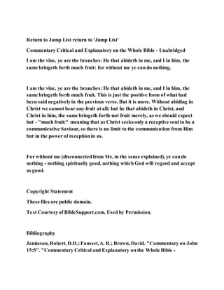 Return to Jump List return to 'Jump List'
Commentary Critical and Explanatory on the Whole Bible - Unabridged
I am the vine, ye are the branches: He that abideth in me, and I in him, the
same bringeth forth much fruit: for without me ye can do nothing.
I am the vine, ye are the branches: He that abideth in me, and I in him, the
same bringeth forth much fruit. This is just the positive form of what had
been said negativelyin the previous verse. But it is more. Without abiding in
Christ we cannot bear any fruit at all; but he that abideth in Christ, and
Christ in him, the same bringeth forth-not fruit merely, as we should expect
but - "much fruit:" meaning that as Christ seeksonly a receptive soul to be a
communicative Saviour, so there is no limit to the communication from Him
but in the power of receptionin us.
For without me (disconnectedfrom Me, in the sense explained), ye cando
nothing - nothing spiritually good, nothing which God will regard and accept
as good.
Copyright Statement
These files are public domain.
Text Courtesyof BibleSupport.com. Used by Permission.
Bibliography
Jamieson, Robert, D.D.;Fausset,A. R.; Brown, David. "Commentary on John
15:5". "Commentary Critical and Explanatory on the Whole Bible -
 