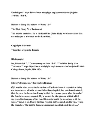 Unabridged". https:https://www.studylight.org/commentaries/jfu/john-
15.html. 1871-8.
Return to Jump List return to 'Jump List'
The Bible Study New Testament
You are the branches. He is the RealVine (John 15:1). Now he declares that
eachdisciple is a branch on the RealVine.
Copyright Statement
These files are public domain.
Bibliography
Ice, Rhoderick D. "Commentary on John 15:5". "The Bible Study New
Testament". https:https://www.studylight.org/commentaries/ice/john-15.html.
College Press, Joplin, MO. 1974.
Return to Jump List return to 'Jump List'
Ellicott's Commentary for English Readers
(5) I am the vine, ye are the branches.—The first clause is repeatedto bring
out the contrastwith the second. It has been implied, but not directly stated,
that they are the branches. It may be that there was a pause after the end of
the fourth verse, accompaniedby a look at the disciples, or at that which
suggestedthe imagery of the vine. His words would then continue with the
sense, “Yes, it is so. That is the true relation betweenus. I am the vine, ye are
the branches. The fruitful branches represent men that abide in Me . . .”
 
