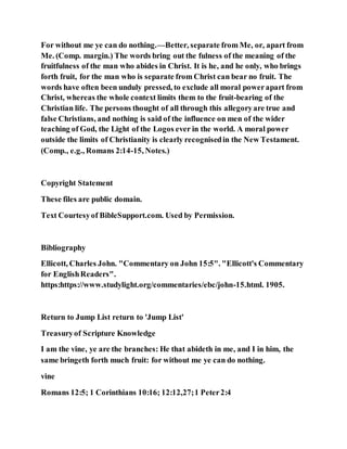 For without me ye can do nothing.—Better, separate from Me, or, apart from
Me. (Comp. margin.) The words bring out the fulness of the meaning of the
fruitfulness of the man who abides in Christ. It is he, and he only, who brings
forth fruit, for the man who is separate from Christ can bear no fruit. The
words have often been unduly pressed, to exclude all moral powerapart from
Christ, whereas the whole context limits them to the fruit-bearing of the
Christian life. The persons thought of all through this allegoryare true and
false Christians, and nothing is said of the influence on men of the wider
teaching of God, the Light of the Logos ever in the world. A moral power
outside the limits of Christianity is clearly recognisedin the New Testament.
(Comp., e.g., Romans 2:14-15, Notes.)
Copyright Statement
These files are public domain.
Text Courtesyof BibleSupport.com. Used by Permission.
Bibliography
Ellicott, Charles John. "Commentary on John 15:5". "Ellicott's Commentary
for EnglishReaders".
https:https://www.studylight.org/commentaries/ebc/john-15.html. 1905.
Return to Jump List return to 'Jump List'
Treasuryof Scripture Knowledge
I am the vine, ye are the branches: He that abideth in me, and I in him, the
same bringeth forth much fruit: for without me ye can do nothing.
vine
Romans 12:5; 1 Corinthians 10:16; 12:12,27;1 Peter2:4
 