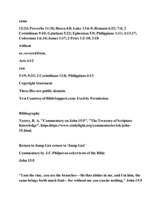 same
12:24;Proverbs 11:30;Hosea 4:8; Luke 13:6-9;Romans 6:22; 7:4; 2
Corinthians 9:10; Galatians 5:22; Ephesians 5:9; Philippians 1:11; 4:13,17;
Colossians 1:6,10;James 1:17;2 Peter 1:2-18;3:18
without
or, severedfrom.
Acts 4:12
can
5:19; 9:33; 2 Corinthians 13:8; Philippians 4:13
Copyright Statement
These files are public domain.
Text Courtesyof BibleSupport.com. Used by Permission.
Bibliography
Torrey, R. A. "Commentary on John 15:5". "The Treasury of Scripture
Knowledge". https:https://www.studylight.org/commentaries/tsk/john-
15.html.
Return to Jump List return to 'Jump List'
Commentary by J.C.Philpoton selecttexts of the Bible
John 15:5
"I am the vine, you are the branches—He that abides in me, and I in him, the
same brings forth much fruit—for without me you cando nothing." John 15:5
 