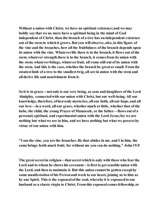 Without a union with Christ, we have no spiritual existence;and we may
boldly say that we no more have a spiritual being in the mind of God
independent of Christ, than the branch of a tree has an independent existence
out of the stem in which it grows. But you will observe, also, in this figure of
the vine and the branches, how all the fruitfulness of the branch depends upon
its union with the vine. Whateverlife there is in the branch, it flows out of the
stem; whatever strength there is in the branch, it comes from its union with
the stem; whateverfoliage, whateverfruit, all come still out of its union with
the stem. And this is the case,whetherthe branch be greator small. From the
stoutestlimb of a tree to the smallesttwig, all are in union with the stem and
all derive life and nourishment from it.
So it is in grace—notonly is our very being, as sons and daughters of the Lord
Almighty, connectedwith our union with Christ, but our well-being. All our
knowledge, therefore, ofheavenly mysteries, all our faith, all our hope, and all
our love—in a word, all our grace, whethermuch or little, whether that of the
babe, the child, the young Prayer of Manasseh, or the father—flows out of a
personal, spiritual, and experimental union with the Lord Jesus;for we are
nothing but what we are in him, and we have nothing but what we possessby
virtue of our union with him.
"I am the vine, you are the branches. He that abides in me, and I in him, the
same brings forth much fruit; for without me you can do nothing." John 15:5
The greatsecretin religion—thatsecretwhich is only with those who fear the
Lord and to whom he shows his covenant—is first to get sensible union with
the Lord, and then to maintain it. But this union cannot be gotten exceptby
some manifestation of his Personand work to our heart, joining us to him as
by one Spirit. This is the espousalofthe soul, whereby it is espousedto one
husband as a chaste virgin to Christ. From this espousalcomes fellowship, or
 