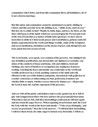communion with Christ; and from this communion flows all fruitfulness, for it
is not a barren marriage.
But this union and communion cannotbe maintained exceptby abiding in
Christ; and this can only be by his abiding in us. "Abide in me, and I in you."
But how do we abide in him? Mainly by faith, hope, and love, for these are the
three chief graces ofthe Spirit which are exercisedupon the Personand work
of the Son of God. But as a matter of faith and experience, we have also to
learn that to abide in Christ needs prayer and watchfulness, patience and self-
denial, separationfrom the world and things worldly, study of the Scriptures
and secretmeditation, attendance on the means of grace, and, though last, not
least, much inward exercise ofsoul.
The Lord Isaiah, so to speak, very cautious of his presence. Any indulged sin;
any forbidden gratification; any bosom idol; any lightness or carnality; any
abuse of the comforts of house and home, wife and children, food and
clothing; any snare of business or occupation;any negligence in prayer,
reading, watching the heart and mouth; any conformity to the world and
worldly professors;in a word, anything contrary to his mind and will,
offensive to the eyes of his holiness and purity, inconsistent with godly fear in
a tender conscience,orunbecoming our holy profession, it matters not
whether little or much, whether seenor unseen by human eye—allprovoke
the Lord to deny the soulthe enjoyment of his presence.
And yet with all his purity and holiness and severity againstsin, he is full of
pity and compassionto those who fear and love his greatand glorious name.
When these sins are felt, and these backslidings confessed, he will turn again
and not retain his anger forever. When repenting Israelreturns unto the Lord
his God, with the words in his heart and mouth—"Take awayalliniquity, and
receive us graciously;" then the Lord answers—"Iwill heal their backsliding,
I will love them freely; for mine angeris turned awayfrom him. I will be as
 