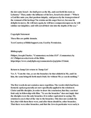 the dew unto Israel—he shall grow as the lily, and castforth his roots as
Lebanon." Then, under the influence of his love, Israelcries aloud—"Who is
a God like unto you, that pardons iniquity, and passes by the transgressionof
the remnant of his heritage? he retains not his angerforever, because he
delights in mercy. He will turn again, he will have compassionupon us; he will
subdue our iniquities; and will castall their sins into the depths of the sea."
Copyright Statement
These files are public domain.
Text Courtesyof BibleSupport.com. Used by Permission.
Bibliography
Philpot, JosephCharles. "Commentary on John 15:5". Commentary by
J.C.Philpoton selecttexts of the Bible.
https:https://www.studylight.org/commentaries/jcp/john-15.html.
Return to Jump List return to 'Jump List'
Ver. 5. "I am the vine, ye are the branches: he that abideth in Me, and I in
him, the same bringeth forth much fruit; for without Me ye can do nothing."
The first words do not contain a mere repetition. The words which had been
formerly spokengenerallyare now specificallyapplied to the relation to
Christ and His disciples, in order to draw the conclusion, that they can bear
fruit only in fellowship with Him. "Ye are the branches" does not imply that
the disciples were the only branches. It is rather equivalent to saying: My
relation to you is that of the vine to the branches. This does not exclude the
fact, that with them there were, and after them should be, other branches.
That there were other branches, and that the Jews in particular were such, is
 
