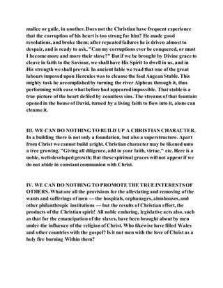 malice or guile, in another. Does not the Christian have frequent experience
that the corruption of his heart is too strong for him? He made good
resolutions, and broke them; after repeatedfailures he is driven almost to
despair, and is ready to ask, "Canmy corruptions ever be conquered, or must
I become more and more their slave?" Butif we be brought by Divine grace to
cleave in faith to the Saviour, we shall have His Spirit to dwell in us, and in
His strength we shall prevail. In ancient fable we read that one of the great
labours imposed upon Hercules was to cleanse the foul Augean Stable. This
mighty task he accomplishedby turning the river Alpheus through it, thus
performing with ease whatbefore had appearedimpossible. That stable is a
true picture of the heart defiled by countless sins. The streams of that fountain
opened in the house of David, turned by a living faith to flow into it, alone can
cleanse it.
III. WE CAN DO NOTHING TO BUILD UP A CHRISTIAN CHARACTER.
In a building there is not only a foundation, but also a superstructure. Apart
from Christ we cannot build aright. Christian charactermay be likened unto
a tree growing. "Giving all diligence, add to your faith, virtue," etc. Here is a
noble, well-developedgrowth; But these spiritual graces willnot appearif we
do not abide in constantcommunion with Christ.
IV. WE CAN DO NOTHING TO PROMOTE THE TRUE INTERESTSOF
OTHERS. Whatare all the provisions for the alleviating and removing of the
wants and sufferings of men — the hospitals, orphanages, almshouses,and
other philanthropic institutions — but the results of Christian effort, the
products of the Christian spirit! All noble enduring, legislative acts also, such
as that for the emancipation of the slaves, have been brought about by men
under the influence of the religion of Christ. Who likewise have filled Wales
and other countries with the gospel? Is it not men with the love of Christ as a
holy fire burning Within them?
 