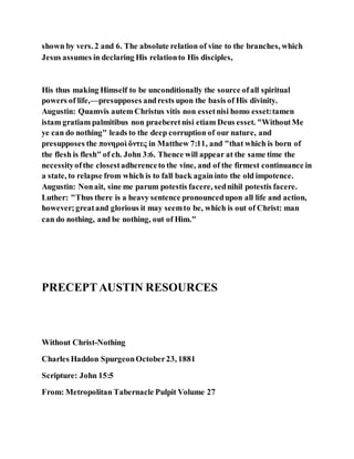 shown by vers. 2 and 6. The absolute relation of vine to the branches, which
Jesus assumes in declaring His relationto His disciples,
His thus making Himself to be unconditionally the source ofall spiritual
powers of life,—presupposes andrests upon the basis of His divinity.
Augustin: Quamvis autem Christus vitis non essetnisi homo esset:tamen
istam gratiam palmitibus non praeberetnisi etiam Deus esset. "WithoutMe
ye can do nothing" leads to the deep corruption of our nature, and
presupposes the πονηροὶ ὄντες in Matthew 7:11, and "that which is born of
the flesh is flesh" of ch. John 3:6. Thence will appear at the same time the
necessityofthe closestadherenceto the vine, and of the firmest continuance in
a state, to relapse from which is to fall back againinto the old impotence.
Augustin: Nonait, sine me parum potestis facere, sednihil potestis facere.
Luther: "Thus there is a heavy sentence pronouncedupon all life and action,
however;greatand glorious it may seemto be, which is out of Christ: man
can do nothing, and be nothing, out of Him."
PRECEPTAUSTIN RESOURCES
Without Christ-Nothing
Charles Haddon SpurgeonOctober23, 1881
Scripture: John 15:5
From: Metropolitan Tabernacle Pulpit Volume 27
 