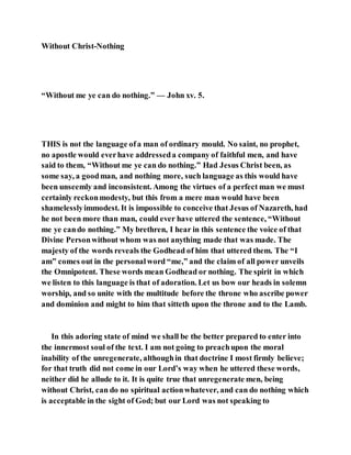 Without Christ-Nothing
“Without me ye can do nothing.” — John xv. 5.
THIS is not the language ofa man of ordinary mould. No saint, no prophet,
no apostle would everhave addresseda company of faithful men, and have
said to them, “Without me ye can do nothing.” Had Jesus Christ been, as
some say, a goodman, and nothing more, such language as this would have
been unseemly and inconsistent. Among the virtues of a perfect man we must
certainly reckonmodesty, but this from a mere man would have been
shamelesslyimmodest. It is impossible to conceive that Jesus of Nazareth, had
he not been more than man, could ever have uttered the sentence, “Without
me ye cando nothing.” My brethren, I hear in this sentence the voice of that
Divine Personwithout whom was not anything made that was made. The
majesty of the words reveals the Godhead of him that uttered them. The “I
am” comes out in the personalword “me,” and the claim of all power unveils
the Omnipotent. These words mean Godhead or nothing. The spirit in which
we listen to this language is that of adoration. Let us bow our heads in solemn
worship, and so unite with the multitude before the throne who ascribe power
and dominion and might to him that sitteth upon the throne and to the Lamb.
In this adoring state of mind we shall be the better prepared to enter into
the innermost soul of the text. I am not going to preachupon the moral
inability of the unregenerate, althoughin that doctrine I most firmly believe;
for that truth did not come in our Lord’s way when he uttered these words,
neither did he allude to it. It is quite true that unregenerate men, being
without Christ, can do no spiritual actionwhatever, and can do nothing which
is acceptable in the sight of God; but our Lord was not speaking to
 