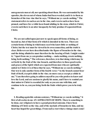 unregenerate men at all, nor speaking about them. He was surrounded by his
apostles, the eleven out of whom Judas had been weeded, and it is to them as
branches of the true vine that he says, “Without me ye cando nothing.” The
statementrefers to such as are in the vine, and even to such as have been
pruned, and have for a while been found abiding in the stem, which is Christ;
even in such there is an utter incapacity for holy produce if separatedfrom
Christ.
We are not called upon just now to speak upon all forms of doing, as
beyond us, but of that form of it which is intended in the text. There are
certain forms of doing in which men excelwho know little or nothing of
Christ; but the text must be viewed in its own connection, and the truth is
clear. Believers are here describedunder the figure of branches in the vine,
and the doing alluded to must therefore be the bearing of fruit. I might render
it, “Apart from me ye can produce nothing— make nothing, create nothing,
bring forth nothing.” The reference, therefore, is to that doing which may be
setforth by the fruit of the vine branch, and therefore to those goodworks
and graces ofthe Spirit which are expected from men who are spiritually
united to Christ: it is of these that he says, “Without me ye can do nothing.”
Our text is only another form of the fourth verse:“As the branch cannot bear
fruit of itself, exceptit abide in the vine; no more can ye except ye abide in
me.” I am therefore going to address myself to you who profess to know and
love the Lord, and are anxious to glorify his name, and I have to remind you
that union to Christ is essential;for only as you are one with him, and
continue to be so, canyou bring forth the fruits which prove you to be truly
his.
I. Reading againthis solemn sentence, “Withoutme ye cando nothing,” it
first of all excites in me AN ASPIRATION OF HOPE. There is something to
be done, our religion is to have a grand practical outcome. I have been
thinking of Christ as the vine, and of the myriads of branches in him, and my
heart has hoped for greatthings. From such a root what a vintage must come!
 