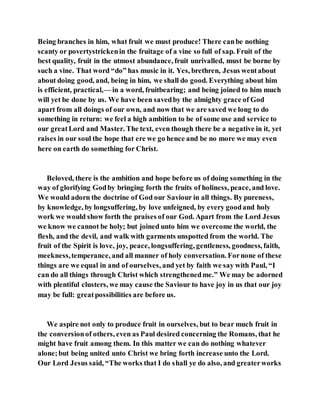 Being branches in him, what fruit we must produce! There canbe nothing
scanty or povertystrickenin the fruitage of a vine so full of sap. Fruit of the
best quality, fruit in the utmost abundance, fruit unrivalled, must be borne by
such a vine. That word “do” has music in it. Yes, brethren, Jesus wentabout
about doing good, and, being in him, we shall do good. Everything about him
is efficient, practical,— in a word, fruitbearing; and being joined to him much
will yet be done by us. We have been savedby the almighty grace of God
apart from all doings of our own, and now that we are saved we long to do
something in return: we feel a high ambition to be of some use and service to
our greatLord and Master. The text, even though there be a negative in it, yet
raises in our soul the hope that ere we go hence and be no more we may even
here on earth do something for Christ.
Beloved, there is the ambition and hope before us of doing something in the
way of glorifying Godby bringing forth the fruits of holiness, peace, and love.
We would adorn the doctrine of God our Saviour in all things. By pureness,
by knowledge, by longsuffering, by love unfeigned, by every goodand holy
work we would show forth the praises of our God. Apart from the Lord Jesus
we know we cannot be holy; but joined unto him we overcome the world, the
flesh, and the devil, and walk with garments unspotted from the world. The
fruit of the Spirit is love, joy, peace, longsuffering, gentleness, goodness, faith,
meekness,temperance, and all manner of holy conversation. Fornone of these
things are we equal in and of ourselves, and yet by faith we say with Paul, “I
can do all things through Christ which strengthenedme.” We may be adorned
with plentiful clusters, we may cause the Saviour to have joy in us that our joy
may be full: greatpossibilities are before us.
We aspire not only to produce fruit in ourselves, but to bear much fruit in
the conversionof others, even as Paul desired concerning the Romans, that he
might have fruit among them. In this matter we can do nothing whatever
alone;but being united unto Christ we bring forth increase unto the Lord.
Our Lord Jesus said, “The works that I do shall ye do also, and greaterworks
 