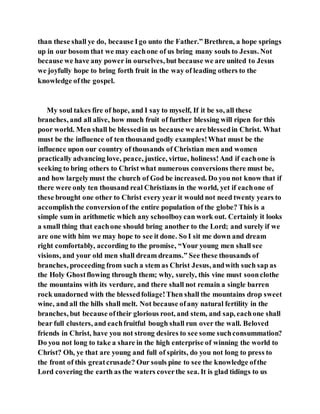 than these shall ye do, because Igo unto the Father.” Brethren, a hope springs
up in our bosom that we may eachone of us bring many souls to Jesus. Not
because we have any power in ourselves, but because we are united to Jesus
we joyfully hope to bring forth fruit in the way of leading others to the
knowledge ofthe gospel.
My soul takes fire of hope, and I say to myself, If it be so, all these
branches, and all alive, how much fruit of further blessing will ripen for this
poor world. Men shall be blessedin us because we are blessedin Christ. What
must be the influence of ten thousand godly examples!What must be the
influence upon our country of thousands of Christian men and women
practically advancing love, peace, justice, virtue, holiness!And if eachone is
seeking to bring others to Christ what numerous conversions there must be,
and how largelymust the church of God be increased. Do you not know that if
there were only ten thousand real Christians in the world, yet if eachone of
these brought one other to Christ every year it would not need twenty years to
accomplishthe conversionof the entire population of the globe? This is a
simple sum in arithmetic which any schoolboycan work out. Certainly it looks
a small thing that eachone should bring another to the Lord; and surely if we
are one with him we may hope to see it done. So I sit me down and dream
right comfortably, according to the promise, “Your young men shall see
visions, and your old men shall dream dreams.” See these thousands of
branches, proceeding from such a stem as Christ Jesus, andwith such sap as
the Holy Ghostflowing through them; why, surely, this vine must soonclothe
the mountains with its verdure, and there shall not remain a single barren
rock unadorned with the blessedfoliage!Then shall the mountains drop sweet
wine, and all the hills shall melt. Not because ofany natural fertility in the
branches, but because oftheir glorious root, and stem, and sap, eachone shall
bear full clusters, and eachfruitful bough shall run over the wall. Beloved
friends in Christ, have you not strong desires to see some suchconsummation?
Do you not long to take a share in the high enterprise of winning the world to
Christ? Oh, ye that are young and full of spirits, do you not long to press to
the front of this greatcrusade? Our souls pine to see the knowledge ofthe
Lord covering the earth as the waters coverthe sea. It is glad tidings to us
 