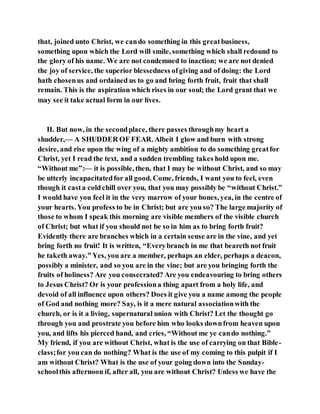 that, joined unto Christ, we cando something in this greatbusiness,
something upon which the Lord will smile, something which shall redound to
the glory of his name. We are not condemned to inaction; we are not denied
the joy of service, the superior blessedness ofgiving and of doing: the Lord
hath chosenus and ordained us to go and bring forth fruit, fruit that shall
remain. This is the aspiration which rises in our soul; the Lord grant that we
may see it take actual form in our lives.
II. But now, in the secondplace, there passes throughmy heart a
shudder,— A SHUDDER OF FEAR. Albeit I glow and burn with strong
desire, and rise upon the wing of a mighty ambition to do something greatfor
Christ, yet I read the text, and a sudden trembling takes hold upon me.
“Without me”:— it is possible, then, that I may be without Christ, and so may
be utterly incapacitatedfor all good. Come, friends, I want you to feel, even
though it casta coldchill over you, that you may possibly be “without Christ.”
I would have you feel it in the very marrow of your bones, yea, in the centre of
your hearts. You profess to be in Christ; but are you so? The large majority of
those to whom I speak this morning are visible members of the visible church
of Christ; but what if you should not be so in him as to bring forth fruit?
Evidently there are branches which in a certain sense are in the vine, and yet
bring forth no fruit! It is written, “Everybranch in me that beareth not fruit
he taketh away.” Yes, you are a member, perhaps an elder, perhaps a deacon,
possibly a minister, and so you are in the vine; but are you bringing forth the
fruits of holiness? Are you consecrated? Are you endeavouring to bring others
to Jesus Christ? Or is your professiona thing apart from a holy life, and
devoid of all influence upon others? Does it give you a name among the people
of God and nothing more? Say, is it a mere natural associationwith the
church, or is it a living, supernatural union with Christ? Let the thought go
through you and prostrate you before him who looks downfrom heaven upon
you, and lifts his pierced hand, and cries, “Without me ye cando nothing.”
My friend, if you are without Christ, what is the use of carrying on that Bible-
class;for you can do nothing? What is the use of my coming to this pulpit if I
am without Christ? What is the use of your going down into the Sunday-
schoolthis afternoon if, after all, you are without Christ? Unless we have the
 