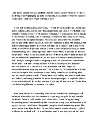 Lord Jesus ourselves we cannottake him to others. Unless within us we have
the living waterspringing up unto eternal life, we cannot overflow so that out
of our midst shall flow rivers of living water.
I will put the thought another way,— What if you should be in Christ, and
not so in him as to abide in him? It appears from our Lord’s words that some
branches in him are castforth and are withered. “If a man abide not in me, he
is castforth as a branch, and is withered.” Some who are calledby his name,
and reckonedamong his disciples, whose names are heard wheneverthe
muster-roll of the church is read, yet do not continue in him. My hearer, what
if it should happen that you are only in Christ on a Sunday, but in the world
all the week!What if you are only in Christ at the communion table, or at the
prayermeeting, or at certain periods of devotion? What if you are off and on
with Christ! What if you play fastand loose with the Lord! What if you are an
outside saint and an inside devil! Ah me, what will come of such conduct as
this? And yet some persistin attempting to hold an intermittent communion
with Christ; in Christ to-day because it is the Sabbath; out of Christ to-
morrow because it is the market, and obedience to Christ might be
inconvenient when they buy and sell. This will not do. We must be so in Christ
as to be always in him, or else we are not living branches of the living vine,
and we cannot produce fruit. If there were such a thing as a vine branch that
was only occasionallyjoined to the stem, would you expectit to yield a cluster
to the husbandman? So neither canyou if you are off and on with Christ. You
can do nothing if there be not constantunion.
One year when I was travelling towards my usual winter resting-place I
halted at Marseilles,and there was overtakenby greatpain. In my room in
the hotel I found it cold, and so I askedfora fire. I was sitting in a very
desponding mood, when suddenly the tears came to my eyes, as if smitten with
a greatsorrow. I shall never forgetthe thoughts which stirred my heart. The
porter came in to light the fire. He had in his hand a bundle of twigs. I called
to him to let me look at it. He was about to push it into the stove as fuel with
 