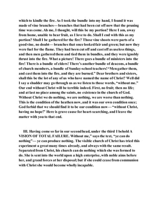 which to kindle the fire. As I took the bundle into my hand, I found it was
made of vine branches— branches that had been cut off now that the pruning
time was come. Ah me, I thought, will this be my portion? Here I am, away
from home, unable to bear fruit, as I love to do. Shall I end with this as my
portion? Shall I be gatheredfor the fire? Those vine shoots were parts of a
goodvine, no doubt— branches that once lookedfair and green; but now they
were fuel for the flame. They had been cut off and castoff as useless things,
and then men gatheredthem and tied them in bundles, and they were ignobly
thrust into the fire. What a picture! There goes a bundle of ministers into the
fire! There is a bundle of elders! There’s another bundle of deacons, a bundle
of church members, a bundle of Sunday-schoolteachers!“Mengather them,
and castthem into the fire, and they are burned.” Dear brothers and sisters,
shall this be the lot of any of us who have named the name of Christ? Well did
I say a shudder may go through us as we listen to those words, “without me.”
Our end without Christ will be terrible indeed. First, no fruit; then no life;
and at last no place among the saints, no existence in the church of God.
Without Christ we do nothing, we are nothing, we are worse than nothing.
This is the condition of the heathen now, and it was our own condition once;
God forbid that we should find it to be our condition now— “without Christ,
having no hope!” Here is grave cause for heart-searching, and I leave the
matter with you to that end.
III. Having come so far in our secondhead, under the third I behold A
VISION OF TOTAL FAILURE. Without me,” says the text, “ye can do
nothing”— ye can produce nothing. The visible church of Christ has tried this
experiment a greatmany times already, and always with the same result.
Separatedfrom Christ, his church can do nothing which she was formed to
do. She is sent into the world upon a high enterprise, with noble aims before
her, and grand forces at her disposal;but if she could ceasefrom communion
with Christ she would become wholly incapable.
 
