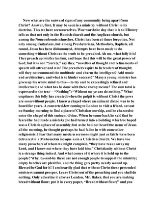 Now what are the outward signs of any community being apart from
Christ? Answer, first, It may be seenin a ministry without Christ in its
doctrine. This we have seenourselves. Woe worththe day that it is so!History
tells us that not only in the Romish church and the Anglican church, but
among the Nonconformistchurches, Christ has been at times forgotten. Not
only among Unitarians, but among Presbyterians, Methodists, Baptists, all
round, Jesus has been dishonoured, Attempts have been made to do
something without Christ as the truth to be preached. Ah me, what folly it is!
They preach up intellectualism, and hope that this will be the greatpowerof
God; but it is not. “Surely,” say they, “novelties of thought and refinements of
speechwill attract and win! The preachers aspire to be leaders of thought;
will they not command the multitude and charm the intelligent? Add music
and architecture, and what is to hinder success?”Manya young minister has
given up his whole mind to this— to try and be exceedinglyrefined and
intellectual; and what has he done with these showy means? The sum total is
expressedin the text— “Nothing”:“Without me ye can do nothing.” What
emptiness this folly has created:when the pulpit is without Christ the pews
are soonwithout people. I knew a chapelwhere an eminent divine was to be
heard for years. A convertedJew coming to London to visit a friend, set out
on Sunday morning to find a place of Christian worship, and he chancedto
enter the chapelof this eminent divine. When he came back he saidthat he
fearedhe had made a mistake;he had turned into a building which he hoped
was a Christian place of assembly;but as he had not heard the name of Jesus
all the morning, he thought perhaps he had fallen in with some other
religionists. I fear that many modern sermons might just as fairly have been
delivered in a Mahometanmosque as in a Christian church. We have too
many preachers of whom we might complain, “they have takenawaymy
Lord, and I know not where they have laid him.” Christianity without Christ
is a strange thing indeed. And what comes of it where it is held up to the
people? Why, by-and-by there are not enoughpeople to support the ministry;
empty benches are plentiful, and the thing gets pretty nearly wound up.
Blessedbe God for it! I am heartily glad that without Christ these pretended
ministers cannot prosper. Leave Christ out of the preaching and you shall do
nothing. Only advertize it all over London, Mr. Baker, that you are making
bread without flour; put it in every paper, “Breadwithout flour;” and you
 