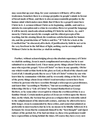 may soonshut up your shop, for your customers will hurry off to other
tradesmen. Somehow there is a strange prejudice in people’s minds in favour
of bread made of flour, and there is also an unaccountable prejudice in the
human mind which makes men think that if there be a gospelit must have
Christ in it. A sermonwithout Christ as its beginning, middle, and end is a
mistake in conceptionand a crime in execution. However grand the language
it will be merely much-ado-about-nothing if Christ be not there. Ay, and I
mean by Christ not merely his example and the ethical precepts of his
teaching, but his atoning blood, his wondrous satisfactionmade for human
sin, and the grand doctrine of “believe and live.” If “Life for a look at the
Crucified One” be obscured, all is dark; if justification by faith be not set in
the very forefront in the full blaze of light, nothing can be accomplished.
Without Christ in the doctrine ye shall do nothing.
Further, without acknowledging always the absolute supremacy of Christ
we shall do nothing. Jesus is much complimented nowadays;but he is not
submitted to as absolute Lord. I hear many pretty things about Christ from
meu who rejecthis gospel. “Lives ofChrist” we have in any quantity. Oh for
one which would sethim forth in his glory as God, as Head of the church and
Lord of all. I should greatly like to see a “Life of Christ” written by one who
knew him by communion with him and by reverently sitting at his feet. Most
of the pretty things about Jesus which I read nowadays seemto have been
written by persons who have seenhim through a telescopeata greatdistance,
and know him “according to Matthew,” but not according to personal
fellowship. Oh for a “Life of Christ” by Samuel Rutherford or George
Herbert, or by some other sweetspirit to whom the everblessedOne is as a
familiar friend. Certain modern praises of Jesus are written upon the theory
that, on the whole, the Saviour has given us a religion that is tolerably suited
to the enlightenment of the nineteenth century, and may be allowedto lasta
little longer. Jesus is commended by these critics, and somewhatadmired as
preferable to most teachers;but he is by no means to be blindly followed. It is
fortunate for Jesus that he commends himself to the “bestthought” and ripest
culture of the period; for, if he had not done so, these wise gentlemen would
have exposedhim as being behind the times. Of course they have every now
 