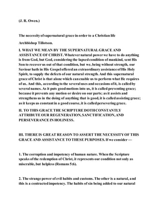 (J. R. Owen.)
The necessityofsupernatural grace in order to a Christian life
Archbishop Tillotson.
I. WHAT WE MEAN BY THE SUPERNATURALGRACE AND
ASSISTANCE OF CHRIST. Whatevernatural powerwe have to do anything
is from God, but God, considering the lapsedcondition of mankind, sent His
Son to recoverus out of that condition, but we, being without strength, our
Saviour hath in His Gospelofferedan extraordinary assistanceofHis Holy
Spirit, to supply the defects of our natural strength. And this supernatural
grace ofChrist is that alone which canenable us to perform what He requires
of us. And this, according to the severaluses and occasions ofit, is calledby
severalnames. As it puts goodmotions into us, it is called preventing grace;
because it prevents any motion or desire on our parts; as it assists and
strengthens us in the doing of anything that is good, it is calledassisting grace;
as it keeps us constantin a goodcourse, it is calledpersevering grace.
II. TO THIS GRACE THE SCRIPTURE DOTHCONSTANTLY
ATTRIBUTE OUR REGENERATION, SANCTIFICATION,AND
PERSEVERANCE IN HOLINESS.
III. THERE IS GREAT REASON TO ASSERT THE NECESSITYOF THIS
GRACE AND ASSISTANCE TO THESE PURPOSES. If we consider —
1. The corruption and impotency of human nature. When the Scripture
speaks ofthe redemption of Christ, it represents our condition not only as
miserable, but helpless (Romans 5:6).
2. The strange power of evil habits and customs. The other is a natural, and
this is a contractedimpotency. The habits of sin being added to our natural
 