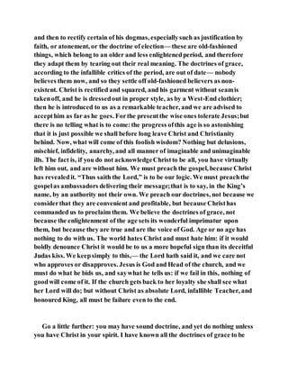 and then to rectify certain of his dogmas, especiallysuch as justification by
faith, or atonement, or the doctrine of election— these are old-fashioned
things, which belong to an older and less enlightenedperiod, and therefore
they adapt them by tearing out their real meaning. The doctrines of grace,
according to the infallible critics of the period, are out of date— nobody
believes them now, and so they settle off old-fashioned believers as non-
existent. Christ is rectified and squared, and his garment without seamis
takenoff, and he is dressedout in proper style, as by a West-End clothier;
then he is introduced to us as a remarkable teacher, and we are advised to
accepthim as far as he goes. Forthe presentthe wise ones tolerate Jesus;but
there is no telling what is to come:the progress ofthis age is so astonishing
that it is just possible we shall before long leave Christ and Christianity
behind. Now, what will come of this foolish wisdom? Nothing but delusions,
mischief, infidelity, anarchy, and all manner of imaginable and unimaginable
ills. The fact is, if you do not acknowledgeChristto be all, you have virtually
left him out, and are without him. We must preach the gospel, because Christ
has revealedit. “Thus saith the Lord,” is to be our logic. We must preachthe
gospelas ambassadors delivering their message;that is to say, in the King’s
name, by an authority not their own. We preach our doctrines, not because we
considerthat they are convenient and profitable, but because Christhas
commanded us to proclaim them. We believe the doctrines of grace, not
because the enlightenment of the age sets its wonderful imprimatur upon
them, but because they are true and are the voice of God. Age or no age has
nothing to do with us. The world hates Christ and must hate him: if it would
boldly denounce Christ it would be to us a more hopeful sign than its deceitful
Judas kiss. We keepsimply to this,— the Lord hath said it, and we care not
who approves or disapproves. Jesus is God and Head of the church, and we
must do what he bids us, and saywhat he tells us: if we fail in this, nothing of
goodwill come of it. If the church gets back to her loyalty she shall see what
her Lord will do; but without Christ as absolute Lord, infallible Teacher, and
honoured King, all must be failure even to the end.
Go a little further: you may have sound doctrine, and yet do nothing unless
you have Christ in your spirit. I have known all the doctrines of grace to be
 