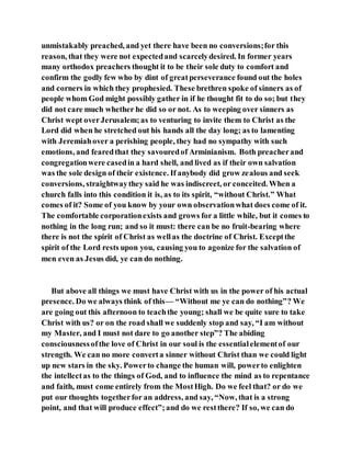 unmistakably preached, and yet there have been no conversions;for this
reason, that they were not expectedand scarcelydesired. In former years
many orthodox preachers thought it to be their sole duty to comfort and
confirm the godly few who by dint of greatperseverance found out the holes
and corners in which they prophesied. These brethren spoke of sinners as of
people whom God might possibly gather in if he thought fit to do so; but they
did not care much whether he did so or not. As to weeping over sinners as
Christ wept overJerusalem;as to venturing to invite them to Christ as the
Lord did when he stretched out his hands all the day long; as to lamenting
with Jeremiahover a perishing people, they had no sympathy with such
emotions, and fearedthat they savouredof Arminianism. Both preacherand
congregationwere casedin a hard shell, and lived as if their own salvation
was the sole design of their existence. If anybody did grow zealous and seek
conversions, straightwaythey said he was indiscreet, or conceited. When a
church falls into this condition it is, as to its spirit, “without Christ.” What
comes of it? Some of you know by your own observationwhat does come of it.
The comfortable corporationexists and grows for a little while, but it comes to
nothing in the long run; and so it must: there can be no fruit-bearing where
there is not the spirit of Christ as wellas the doctrine of Christ. Exceptthe
spirit of the Lord rests upon you, causing you to agonize for the salvation of
men even as Jesus did, ye can do nothing.
But above all things we must have Christ with us in the power of his actual
presence. Do we always think of this— “Without me ye can do nothing”? We
are going out this afternoon to teachthe young; shall we be quite sure to take
Christ with us? or on the road shall we suddenly stop and say, “I am without
my Master, and I must not dare to go another step”? The abiding
consciousnessofthe love of Christ in our soul is the essentialelementof our
strength. We can no more converta sinner without Christ than we could light
up new stars in the sky. Powerto change the human will, powerto enlighten
the intellectas to the things of God, and to influence the mind as to repentance
and faith, must come entirely from the MostHigh. Do we feel that? or do we
put our thoughts togetherfor an address, and say, “Now, that is a strong
point, and that will produce effect”;and do we restthere? If so, we can do
 