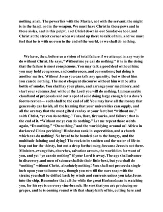 nothing at all. The powerlies with the Master, not with the servant; the might
is in the hand, not in the weapon. We must have Christ in these pews and in
these aisles, and in this pulpit, and Christ down in our Sunday-school, and
Christ at the street cornerwhen we stand up there to talk of him, and we must
feel that he is with us even to the end of the world, or we shall do nothing.
We have, then, before us a vision of total failure if we attempt in any wayto
do without Christ. He says, “Without me ye cando nothing:” it is in the doing
that the failure is most conspicuous. You may talk a gooddeal without him;
you may hold congresses,and conferences, andconventions; but doing is
another matter. Without Jesus you can talk any quantity; but without him
you cando nothing. The most eloquent discourse without him will be all a
bottle of smoke. You shall lay your plans, and arrange your machinery, and
start your schemes;but without the Lord you will do nothing. Immeasurable
cloudland of proposals and not a spot of solid doing large enough for a dove’s
foot to rest on— such shall be the end of all! You may have all the money that
generositycanlavish, all the learning that your universities can supply, and
all the oratory that the most gifted canlay at your feet; but “without me,”
saith Christ, “ye can do nothing.” Fuss, flare, fireworks, and failure; that is
the end of it. “Without me ye can do nothing.” Let me repeatthose words
again, “Do nothing.” “Do nothing,” and the world dying around us! Africa in
darkness!China perishing! Hindostan sunk in superstition, and a church
which can do nothing! No bread to be handed out to the hungry, and the
multitude fainting and dying! The rock to be smitten and the water of life to
leap out for the thirsty, but not a drop forthcoming, because Jesus is not there.
Ministers, evangelists, churches, salvationarmies, the world dies for want of
you, and yet “ye can do nothing” if your Lord is away. The age shalladvance
in discovery, and men of science shalldo their little best, but you shall do
“nothing” without Christ, absolutelynothing! You shall not proceeda single
inch upon your toilsome way, though you row till the oars snap with the
strain; you shall be drifted back by winds and currents unless you take Jesus
into the ship. Remember that all the while the greatHusbandman is watching
you, for his eye is on every vine-branch. He sees that you are producing no
grapes, and he is coming round with that sharp knife of his, cutting here and
 