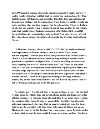 there! What must become of you who produce nothing? It makes one’s very
soul to curdle within him to think that we should live to do nothing. Yet I fear
that thousands of Christians get no further than this; they are not immoral,
dishonest, or profane; but they do nothing. They think of what they would like
to do, and they plan and they propose;but they do nothing. There are buds in
plenty, but not a single grape is produced and all because they do not getinto
that vital, overflowing, effectualcommunion with Christ which would fill
them with life, and constrainthem to bring forth fruit unto the glory of God.
There is a vision, then, of the failure all along the line if we try to do without
Christ.
IV. But now, fourthly, I hear A VOICE OF WISDOM, a still small voice
which speaks out of the text, and says to us who are in Christ, let us
acknowledge this. Downon your knees, bow your mouths in the dust and say,
“Lord, it is true: without thee we cando nothing, nothing whateverthat is
goodand acceptable in the sight of God. We have not ability of ourselves to
think anything of ourselves, but our ability is of God.” Now, do not speak
thus, as if you paid a compliment which orthodoxy requires you to make;but
from the deeps of your soul, smitten with an absolute self-despair, ownthe
truth unto God. “To will is present with me, but how to perform that which I
would I find not.” Lord, I am a good-for-nothing do-nothing, a fruitless,
barren, dry, rotten branch without thee, and this I feelin my inmost soul. Be
not far from me, but quicken me by thy presence.
Next, let us pray. If without Christ we can do nothing, let us cry to him that
we may never be without him. Let us with strong crying and tears entreat his
abiding presence. He comes to those who seek him: let us never ceaseseeking.
In conscious fellowshipwith him, let us plead that the fellowship should be
unbroken evermore. Let us pray that we may be so knit and joined to Jesus
that we may be one spirit with him, never to be separatedfrom him again.
Masterand Lord, let the life floods of thy grace nevercease to flow into us, for
we know that we must be thus supplied or we can produce nothing. Brethren,
 