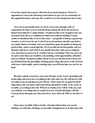 let us have much more prayer than has been usual among us. Prayer is
appointed to conveythe blessings Godordains to give; let us constantly use
the appointed means, and may the result be ever increasing from day to day.
Next, let us personallycleave to Jesus. Let us not attempt a life of
separation;for that were to seek the living among the dead. Do not let us
depart from him for a single minute. Would you like to be caught at any one
secondof your life in a condition in which you could do nothing? I must
confess I should not like to be in that state— incapable of defence againstmy
enemies, or of service for my Lord. If an awakenedone should come before
you under distress of mind, and you should feel quite incapable of doing any
goodto him, what a sad perplexity. Or if you did not feel incapable, and yet
should really be so, and what if you should therefore talk on in a religious
way, but know no powerin it; would it not be a sad thing? Mayyou never be
in such a state that you would be a do-nothing, with opportunities afforded
and yet without strength to utilize them! If you are divided from Christ you
are divided from the possibility of doing good; cling, therefore, to the Saviour
with your whole might, and let nothing take you off from him; no, not for an
hour.
Heartily submit yourselves, also, dearfriends, to the Lord’s headship and
leadership, and ask to do everything in his style and way. He will not be with
you unless you accepthim as your Master. There must be no quarrel about
supremacy, but you must yield yourself up absolutely to him, to be, to do, or
to suffer, according to his will. When it is wholly so he will be with you, and
you shall do everything that is required of you. Wonderful things will the
Lord perform through you when once he is your all in all. Will we not have it
so?
Once more; joyfully believe in him. Though without him you can do
nothing, yet with him all things are possible. Omnipotence is in that man who
 