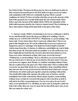has Christ in him. Weaknessitselfyou may be, but you shall learn to glory in
that weakness becausethe powerof Christ doth rest upon you if your union
and communion with Christ are continually kept up. Oh for a grand
confidence in Christ! We have not believed in him yet up to the measure of the
hem of his garment; for even that faith made the sick woman whole. Oh to
believe up to the measure of his infinite Deity! Oh for the splendour of the
faith which measures itself by the Christ in whom it trusts! May Godbring us
there, then shall we bring forth much fruit to the glory of his name.
V. And now, lastly. While I was listening to my text as a child puts a shell to
its ear and listens till it hears the deep sea rolling in its windings, I heard
within my text A SONG OF CONTENT.“Withoutme ye can do nothing.” My
heart said, “Lord, what is there that I want to do without thee? There is no
pain in this thought to me. If I can do without thee I am sorry to possessso
dangerous a power. I am happy to be deprived of all strength except that
which comes from thee. It charms, it exhilarates, and delights my soul to think
that thou art my all. Thou hast made me penniless as to all wealth of my own,
that I might dip my hand into thy treasury; thou hast takenall poweraway
from every sinew and muscle of mine, that I may reston thy bosom.”
“Without me ye can do nothing.” Be it so. Brethren, are you not all agreed?
Do you wish to have it altered, any of you that love his dear name? I am sure
you do not; for suppose, dear friends, we could do something without Christ,
then he would not have the glory of it. Who wishes that? There would be little
crowns for our poor little heads, for we should have done something without
him; but now there is one greatcrownfor that dear head which once was girt
with thorns; for all his saints put togethercannot do anything without him.
The goodlyfellowship of the apostles, the noble army of martyrs, and the
triumphant host of the redeemedby blood, all put together, cando nothing
without Jesus. Lethim be crownedwith majesty who workethin us both to
will and to do of his own goodpleasure. Forour own sakes, forour Lord’s
sake, we are glad that it is so. All things are more ours by being his; and if our
fruit is his rather than our own, it is none the less but all the more ours. Is not
this rare music for a holy ear?
 