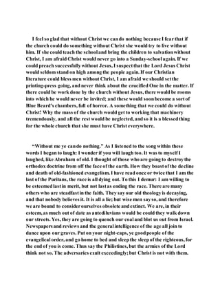 I feel so glad that without Christ we cando nothing because I fearthat if
the church could do something without Christ she would try to live without
him. If she could teach the schooland bring the children to salvationwithout
Christ, I am afraid Christ would never go into a Sunday-schoolagain. If we
could preach successfullywithout Jesus, I suspectthat the Lord Jesus Christ
would seldom stand on high among the people again. If our Christian
literature could bless men without Christ, I am afraid we should setthe
printing-press going, and never think about the crucified One in the matter. If
there could be work done by the church without Jesus, there would be rooms
into which he would never be invited; and these would soonbecome a sortof
Blue Beard’s chambers, full of horror. A something that we could do without
Christ! Why the mass of the church would get to working that machinery
tremendously, and all the rest would be neglected, andso it is a blessedthing
for the whole church that she must have Christ everywhere.
“Without me ye cando nothing.” As I listened to the song within these
words I began to laugh: I wonder if you will laugh too. It was to myself I
laughed, like Abraham of old. I thought of those who are going to destroythe
orthodox doctrine from off the face of the earth. How they boastof the decline
and death of old-fashioned evangelism. I have read once or twice that I am the
last of the Puritans, the race is all dying out. To this I demur: I am willing to
be esteemedlastin merit, but not lastas ending the race. There are many
others who are steadfastin the faith. They sayour old theologyis decaying,
and that nobody believes it. It is all a lie; but wise men sayso, and therefore
we are bound to considerourselves obsolete andextinct. We are, in their
esteem, as much out of date as antediluvians would be could they walk down
our streets. Yes, they are going to quench our coaland blot us out from Israel.
Newspapersand reviews and the generalintelligence of the age all join to
dance upon our graves. Put on your night-caps, ye goodpeople of the
evangelicalorder, and go home to bed and sleepthe sleepof the righteous, for
the end of you is come. Thus say the Philistines, but the armies of the Lord
think not so. The adversaries exult exceedingly;but Christ is not with them.
 