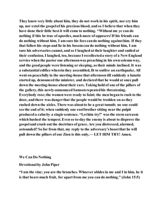 They know very little about him, they do not work in his spirit, nor cry him
up, nor extol the gospelof his precious blood, and so I believe that when they
have done their little best it will come to nothing. “Without me ye can do
nothing if this be true of apostles, much more of opposers!If his friends can
do nothing without him, I am sure his foes cando nothing againsthim. If they
that follow his steps and lie in his bosomcan do nothing without him, I am
sure his adversaries cannot, and so I laughed at their laughter and smiled at
their confusion. I laughed, too, because I recollecteda story of a New England
service when the pastor one afternoonwas preaching in his own solemn way,
and the goodpeople were listening or sleeping, as their minds inclined. It was
a substantial edifice wherein they assembled, fit to outlive an earthquake. All
went on peacefully in the meeting-house that afternoon till suddenly a lunatic
started up, denounced the minister, and declaredthat he would at once pull
down the meeting-house about their ears. Taking hold of one of the pillars of
the gallery, this newly-announcedSamsonrepeatedhis threatening.
Everybody rose;the women were ready to faint; the men began to rush to the
door, and there was dangerthat the people would be trodden on as they
rushed down the aisles. There was aboutto be a great tumult; no one could
see the end of it; when suddenly one coolbrother sitting near the pulpit
produced a calm by a single sentence. “Lethim try!” was the stern sarcasm
which hushed the tempest. Even so to-day the enemy is about to disprove the
gospeland crush out the doctrines of grace. Are you distressed, alarmed,
astounded? So far from that, my reply to the adversary’s boastthat he will
pull down the pillars of our Zion is this only,— LET HIM TRY! Amen.
We Can Do Nothing
Devotionalby John Piper
“I am the vine; you are the branches. Whoever abides in me and I in him, he it
is that bears much fruit, for apart from me you can do nothing.” (John 15:5)
 