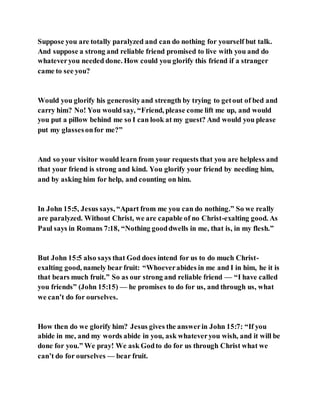 Suppose you are totally paralyzed and can do nothing for yourself but talk.
And suppose a strong and reliable friend promised to live with you and do
whateveryou needed done. How could you glorify this friend if a stranger
came to see you?
Would you glorify his generosityand strength by trying to getout of bed and
carry him? No! You would say, “Friend, please come lift me up, and would
you put a pillow behind me so I can look at my guest? And would you please
put my glassesonfor me?”
And so your visitor would learn from your requests that you are helpless and
that your friend is strong and kind. You glorify your friend by needing him,
and by asking him for help, and counting on him.
In John 15:5, Jesus says, “Apart from me you can do nothing.” So we really
are paralyzed. Without Christ, we are capable of no Christ-exalting good. As
Paul says in Romans 7:18, “Nothing gooddwells in me, that is, in my flesh.”
But John 15:5 also says that God does intend for us to do much Christ-
exalting good, namely bear fruit: “Whoeverabides in me and I in him, he it is
that bears much fruit.” So as our strong and reliable friend — “I have called
you friends” (John 15:15) — he promises to do for us, and through us, what
we can’t do for ourselves.
How then do we glorify him? Jesus gives the answerin John 15:7: “If you
abide in me, and my words abide in you, ask whateveryou wish, and it will be
done for you.” We pray! We ask Godto do for us through Christ what we
can’t do for ourselves — bear fruit.
 