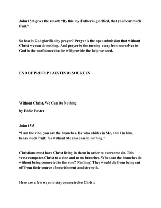 John 15:8 gives the result: “By this my Father is glorified, that you bear much
fruit.”
So how is God glorified by prayer? Prayeris the open admission that without
Christ we can do nothing. And prayer is the turning awayfrom ourselves to
God in the confidence that he will provide the help we need.
END OF PRECEPT AUSTIN RESOURCES
Without Christ, We Can Do Nothing
by Eddie Foster
John 15:5
“I am the vine, you are the branches. He who abides in Me, and I in him,
bears much fruit; for without Me you can do nothing.”
Christians must have Christ living in them in order to overcome sin. This
verse compares Christ to a vine and us to branches. What canthe branches do
without being connectedto the vine? Nothing! They would die from being cut
off from their source ofnourishment and strength.
Here are a few ways to stayconnectedto Christ:
 