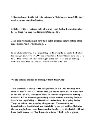 1. Regularlypractice the daily disciplines of a Christian—prayer, Bible study,
meditation and occasionalfasting.
2. Rule over the very strong pulls of your physical, fleshly desires, insteadof
having them rule over you (Genesis 4:7; James 4:8).
3. Do goodworks and deeds for others out of genuine concerninstead of for
recognitionor gain (Philippians 2:3).
Even Christ didn’t try to do everything on His own; He lookedto the Father
for strength (Hebrews 5:7). We are instructed to follow this example and look
to God the Fatherand His Son living in us for help. If we can do nothing
without Christ, then just think of what we cando with Him!
We are nothing, and cando nothing, without Jesus Christ
Jesus continued to clarify to His disciples who He was, and who they were
when He said to them – “’I am the vine, you are the branches. He who abides
in Me, and I in him, bears much fruit; for without Me you can do nothing.’”
(John 15: 5) This became experientially evident to them when they followed
Peter’s lead to go fishing – “Simon Petersaid to them, ‘I am going fishing.’
They said to him, ‘We are going with you also.’ They went out and
immediately got into the boat, and that night they caught nothing. But when
the morning had now come, Jesus stoodon the shore;yet the disciples did not
know that it was Jesus. ThenJesus saidto them, ‘Children, have you any
 