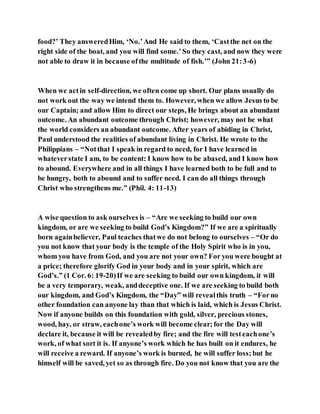 food?’ They answeredHim, ‘No.’And He said to them, ‘Castthe net on the
right side of the boat, and you will find some.’So they cast, and now they were
not able to draw it in because ofthe multitude of fish.’” (John 21:3-6)
When we actin self-direction, we often come up short. Our plans usually do
not work out the way we intend them to. However, when we allow Jesus to be
our Captain; and allow Him to direct our steps, He brings about an abundant
outcome. An abundant outcome through Christ; however, may not be what
the world considers an abundant outcome. After years of abiding in Christ,
Paul understood the realities of abundant living in Christ. He wrote to the
Philippians – “Notthat I speak in regard to need, for I have learned in
whateverstate I am, to be content: I know how to be abased, and I know how
to abound. Everywhere and in all things I have learned both to be full and to
be hungry, both to abound and to suffer need. I can do all things through
Christ who strengthens me.” (Phil. 4: 11-13)
A wise question to ask ourselves is – “Are we seeking to build our own
kingdom, or are we seeking to build God’s Kingdom?” If we are a spiritually
born againbeliever, Paul teaches thatwe do not belong to ourselves – “Or do
you not know that your body is the temple of the Holy Spirit who is in you,
whom you have from God, and you are not your own? For you were bought at
a price; therefore glorify God in your body and in your spirit, which are
God’s.” (1 Cor. 6: 19-20)If we are seeking to build our own kingdom, it will
be a very temporary, weak, anddeceptive one. If we are seeking to build both
our kingdom, and God’s Kingdom, the “Day” will revealthis truth – “Forno
other foundation can anyone lay than that which is laid, which is Jesus Christ.
Now if anyone builds on this foundation with gold, silver, precious stones,
wood, hay, or straw, eachone’s work will become clear;for the Day will
declare it, because it will be revealedby fire; and the fire will testeachone’s
work, of what sort it is. If anyone’s work which he has built on it endures, he
will receive a reward. If anyone’s work is burned, he will suffer loss;but he
himself will be saved, yet so as through fire. Do you not know that you are the
 