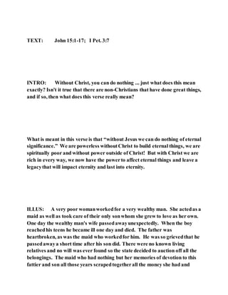 TEXT: John 15:1-17; I Pet. 3:7
INTRO: Without Christ, you can do nothing ... just what does this mean
exactly? Isn't it true that there are non-Christians that have done great things,
and if so, then what does this verse really mean?
What is meant in this verse is that “without Jesus we can do nothing of eternal
significance.” We are powerless withoutChrist to build eternal things, we are
spiritually poor and without power outside of Christ! But with Christ we are
rich in every way, we now have the powerto affect eternal things and leave a
legacythat will impact eternity and last into eternity.
ILLUS: A very poor womanworkedfor a very wealthy man. She actedas a
maid as well as took care of their only sonwhom she grew to love as her own.
One day the wealthy man's wife passedawayunexpectedly. When the boy
reachedhis teens he became ill one day and died. The father was
heartbroken, as was the maid who workedfor him. He was so grievedthat he
passedawaya short time after his son did. There were no known living
relatives and no will was ever found so the state decided to auction off all the
belongings. The maid who had nothing but her memories of devotion to this
fattier and son all those years scrapedtogetherall the money she had and
 