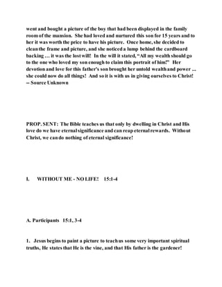 went and bought a picture of the boy that had been displayed in the family
room of the mansion. She had loved and nurtured this son for 15 years and to
her it was worth the price to have his picture. Once home, she decided to
cleanthe frame and picture, and she noticeda lump behind the cardboard
backing … it was the lostwill! In the will it stated, “All my wealth should go
to the one who loved my son enough to claim this portrait of him!” Her
devotion and love for this father's son brought her untold wealthand power ...
she could now do all things! And so it is with us in giving ourselves to Christ!
-- Source Unknown
PROP. SENT: The Bible teaches us that only by dwelling in Christ and His
love do we have eternalsignificance and can reap eternalrewards. Without
Christ, we cando nothing of eternal significance!
I. WITHOUT ME - NO LIFE! 15:1-4
A. Participants 15:1, 3-4
1. Jesus begins to paint a picture to teachus some very important spiritual
truths, He states that He is the vine, and that His father is the gardener!
 