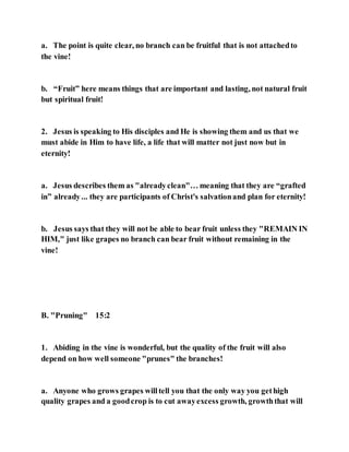 a. The point is quite clear, no branch can be fruitful that is not attachedto
the vine!
b. “Fruit” here means things that are important and lasting, not natural fruit
but spiritual fruit!
2. Jesus is speaking to His disciples and He is showing them and us that we
must abide in Him to have life, a life that will matter not just now but in
eternity!
a. Jesus describes them as "alreadyclean"… meaning that they are “grafted
in” already... they are participants of Christ's salvationand plan for eternity!
b. Jesus says that they will not be able to bear fruit unless they "REMAIN IN
HIM," just like grapes no branch can bear fruit without remaining in the
vine!
B. "Pruning" 15:2
1. Abiding in the vine is wonderful, but the quality of the fruit will also
depend on how well someone "prunes" the branches!
a. Anyone who grows grapes willtell you that the only way you gethigh
quality grapes and a goodcrop is to cut awayexcess growth, growththat will
 