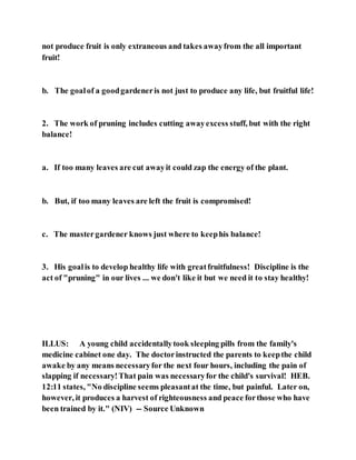 not produce fruit is only extraneous and takes awayfrom the all important
fruit!
b. The goalof a goodgardeneris not just to produce any life, but fruitful life!
2. The work of pruning includes cutting awayexcess stuff, but with the right
balance!
a. If too many leaves are cut awayit could zap the energy of the plant.
b. But, if too many leaves are left the fruit is compromised!
c. The mastergardener knows just where to keephis balance!
3. His goalis to develop healthy life with greatfruitfulness! Discipline is the
act of "pruning" in our lives ... we don't like it but we need it to stay healthy!
ILLUS: A young child accidentallytook sleeping pills from the family's
medicine cabinet one day. The doctorinstructed the parents to keepthe child
awake by any means necessaryfor the next four hours, including the pain of
slapping if necessary!That pain was necessaryfor the child's survival! HEB.
12:11 states, "No discipline seems pleasantat the time, but painful. Later on,
however, it produces a harvest of righteousness and peace forthose who have
been trained by it." (NIV) -- Source Unknown
 