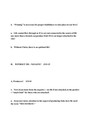 4. “Pruning” is necessaryfor proper fruitfulness to take place in our lives!
a. Life cannotflow through us if we are not connectedto the source of life
any more than a branch canproduce fruit if it is no longerattached to the
vine!
b. Without Christ, there is no spiritual life!
II. WITHOUT ME - NO LOVE! 15:5-15
A. Producers! 15:5-8
1. Now Jesus turns from the negative -- no life if not attached, to the positive
-- “much fruit” for those who are attached!
a. Jesus now turns attention to the aspectof producing fruit, here He used
the term "MUCH FRUIT."
 
