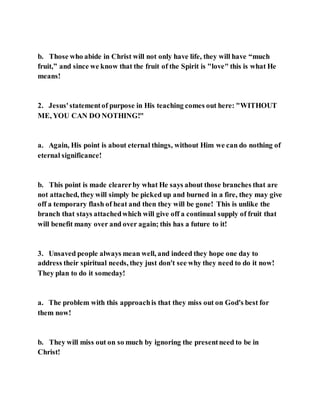 b. Those who abide in Christ will not only have life, they will have “much
fruit,” and since we know that the fruit of the Spirit is "love" this is what He
means!
2. Jesus'statementof purpose in His teaching comes out here: "WITHOUT
ME, YOU CAN DO NOTHING!"
a. Again, His point is about eternal things, without Him we can do nothing of
eternal significance!
b. This point is made clearerby what He says about those branches that are
not attached, they will simply be picked up and burned in a fire, they may give
off a temporary flash of heat and then they will be gone! This is unlike the
branch that stays attachedwhich will give off a continual supply of fruit that
will benefit many over and over again; this has a future to it!
3. Unsaved people always mean well, and indeed they hope one day to
address their spiritual needs, they just don't see why they need to do it now!
They plan to do it someday!
a. The problem with this approachis that they miss out on God's best for
them now!
b. They will miss out on so much by ignoring the presentneed to be in
Christ!
 
