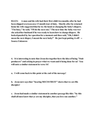 ILLUS: A man and his wife had their first child two months after he had
been shipped overseasona 13 month tour of duty. Shortly after he returned
home his wife suggestedthat he try his hand at changing the baby's diapers.
"I'm busy," he said, "I'll do the next one." The next time the baby was wet
she askedher husband if he was ready to learn how to change diapers. He
lookedpuzzled by her question for a moment and then said, "Oh, I didn't
mean the next diaper, I meant the next baby!" He just kept putting it off! --
Source Unknown
4. It is interesting to note that Jesus ties togetherhere the idea of being "fruit
producers" and asking in prayer what we want and it being done for us! You
will note a similar statement in verse 16!
a. I will come back to this point at the end of the message!
b. Jesus now says that "bearing MUCH FRUIT" shows that we are His
disciples!
c. Jesus had made a similar statementin another passage like this: "by this
shall all men know that ye are my disciples, that you love one another."
 