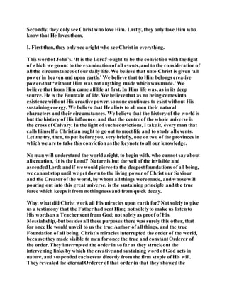 Secondly, they only see Christ who love Him. Lastly, they only love Him who
know that He loves them,
I. First then, they only see aright who see Christ in everything.
This word of John’s, ‘It is the Lord!’-ought to be the conviction with the light
of which we go out to the examination of all events, and to the considerationof
all the circumstances ofour daily life. We believe that unto Christ is given ‘all
powerin heavenand upon earth.’ We believe that to Him belongs creative
power-that ‘without Him was not anything made which was made.’ We
believe that from Him came all life at first. In Him life was, as in its deep
source. He is the Fountain of life. We believe that as no being comes into
existence without His creative power, so none continues to exist without His
sustaining energy. We believe that He allots to all men their natural
characters andtheir circumstances. We believe that the history of the world is
but the history of His influence, and that the centre of the whole universe is
the cross ofCalvary. In the light of such convictions, I take it, every man that
calls himself a Christian ought to go out to meet life and to study all events.
Let me try, then, to put before you, very briefly, one or two of the provinces in
which we are to take this conviction as the keynote to all our knowledge.
No man will understand the world aright, to begin with, who cannot sayabout
all creation, ‘It is the Lord!’ Nature is but the veil of the invisible and
ascendedLord: and if we would pierce to the deepestfoundations of all being,
we cannot stop until we get down to the living power of Christ our Saviour
and the Creatorof the world, by whom all things were made, and whose will
pouring out into this greatuniverse, is the sustaining principle and the true
force which keeps it from nothingness and from quick decay.
Why, what did Christ work all His miracles upon earth for? Not solelyto give
us a testimony that the Father had sentHim; not solelyto make us listen to
His words as a Teachersentfrom God; not solelyas proof of His
Messiahship,-butbesides all these purposes there was surely this other, that
for once He would unveil to us the true Author of all things, and the true
Foundation of all being. Christ’s miracles interrupted the order of the world,
because they made visible to men for once the true and constantOrderer of
the order. They interrupted the order in so far as they struck out the
intervening links by which the creative and sustaining word of God acts in
nature, and suspended each event directly from the firm staple of His will.
They revealedthe eternalOrderer of that order in that they showedthe
 