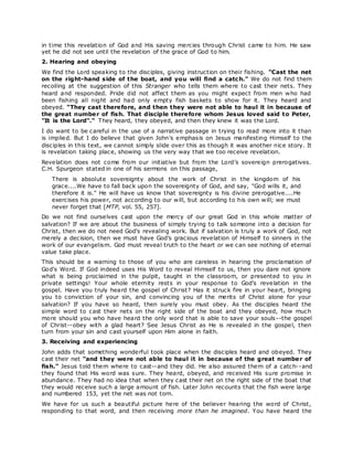 in time this revelation of God and His saving mercies through Christ came to him. He saw
yet he did not see until the revelation of the grace of God to him.
2. Hearing and obeying
We find the Lord speaking to the disciples, giving instruction on their fishing. "Cast the net
on the right-hand side of the boat, and you will find a catch." We do not find them
recoiling at the suggestion of this Stranger who tells them where to cast their nets. They
heard and responded. Pride did not affect them as you might expect from men who had
been fishing all night and had only empty fish baskets to show for it. They heard and
obeyed. "They cast therefore, and then they were not able to haul it in because of
the great number of fish. That disciple therefore whom Jesus loved said to Peter,
"It is the Lord"." They heard, they obeyed, and then they knew it was the Lord.
I do want to be careful in the use of a narrative passage in trying to read more into it than
is implied. But I do believe that given John's emphasis on Jesus manifesting Himself to the
disciples in this text, we cannot simply slide over this as though it was another nice story. It
is revelation taking place, showing us the very way that we too receive revelation.
Revelation does not come from our initiative but from the Lord's sovereign prerogatives.
C.H. Spurgeon stated in one of his sermons on this passage,
There is absolute sovereignty about the work of Christ in the kingdom of his
grace....We have to fall back upon the sovereignty of God, and say, "God wills it, and
therefore it is." He will have us know that sovereignty is his divine prerogative....He
exercises his power, not according to our will, but according to his own will; we must
never forget that [MTP, vol. 55, 257].
Do we not find ourselves cast upon the mercy of our great God in this whole matter of
salvation? If we are about the business of simply trying to talk someone into a decision for
Christ, then we do not need God's revealing work. But if salvation is truly a work of God, not
merely a decision, then we must have God's gracious revelation of Himself to sinners in the
work of our evangelism. God must reveal truth to the heart or we can see nothing of eternal
value take place.
This should be a warning to those of you who are careless in hearing the proclamation of
God's Word. If God indeed uses His Word to reveal Himself to us, then you dare not ignore
what is being proclaimed in the pulpit, taught in the classroom, or presented to you in
private settings! Your whole eternity rests in your response to God's revelation in the
gospel. Have you truly heard the gospel of Christ? Has it struck fire in your heart, bringing
you to conviction of your sin, and convincing you of the merits of Christ alone for your
salvation? If you have so heard, then surely you must obey. As the disciples heard the
simple word to cast their nets on the right side of the boat and they obeyed, how much
more should you who have heard the only word that is able to save your souls--the gospel
of Christ--obey with a glad heart? See Jesus Christ as He is revealed in the gospel, then
turn from your sin and cast yourself upon Him alone in faith.
3. Receiving and experiencing
John adds that something wonderful took place when the disciples heard and obeyed. They
cast their net "and they were not able to haul it in because of the great number of
fish." Jesus told them where to cast--and they did. He also assured them of a catch--and
they found that His word was sure. They heard, obeyed, and received His sure promise in
abundance. They had no idea that when they cast their net on the right side of the boat that
they would receive such a large amount of fish. Later John recounts that the fish were large
and numbered 153, yet the net was not torn.
We have for us such a beautiful picture here of the believer hearing the word of Christ,
responding to that word, and then receiving more than he imagined. You have heard the
 