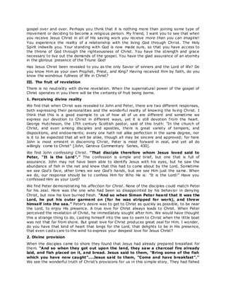 gospel over and over. Perhaps you think that it is nothing more than joining some type of
movement or deciding to become a religious person. My friend, I want you to see that when
you receive Jesus Christ in all of His saving work you receive more than you can imagine!
You experience the reality of a relationship with the living God through Christ. The Holy
Spirit indwells you. Your standing with God is now made sure, so that you have access to
the throne of God through the righteousness of Christ. You have the strength and grace
necessary to live out the demands of the gospel. You have the glad assurance of an eternity
in the glorious presence of the Triune God!
Has Jesus Christ been revealed to you as the only Savior of sinners and the Lord of life? Do
you know Him as your own Prophet, Priest, and King? Having received Him by faith, do you
know the wondrous fullness of life in Christ?
III. The fruit of revelation
There is no neutrality with divine revelation. When the supernatural power of the gospel of
Christ operates in you there will be the certainty of fruit being borne.
1. Perceiving divine reality
We find that when Christ was revealed to John and Peter, there are two different responses,
both expressing their personalities and the wonderful reality of knowing the living Christ. I
think that this is a good example to us of how all of us are different and sometime we
express our devotion to Christ in different ways, yet it is still devotion from the heart.
George Hutcheson, the 17th century Scottish pastor, said of this truth: "In the church of
Christ, and even among disciples and apostles, there is great variety of tempers, and
dispositions, and endowments; every one hath not alike perfection in the same degree, nor
is it to be expected that all will be alike, though all may be sincere and approved; for here
John is most eminent in discerning Christ, Peter is most forward in zeal, and yet all do
willingly come to Christ" [John, Geneva Commentary Series, 430].
We find John confessing Christ. "That disciple therefore whom Jesus loved said to
Peter, "It is the Lord"." The confession is simple and brief, but one that is full of
assurance. John may not have been able to identify Jesus with his eyes, but he saw the
abundance of fish in the net and knew that this had to come about by the Lord. Sometime
we see God's face, other times we see God's hands, but we see Him just the same. When
we do, our response should be to confess Him for Who He is: "It is the Lord!" Have you
confessed Him as your Lord?
We find Peter demonstrating his affection for Christ. None of the disciples could match Peter
for his zeal. Here was the one who had been so disappointed by his behavior in denying
Christ, but now his love burned fresh. "And so when Simon Peter heard that it was the
Lord, he put his outer garment on (for he was stripped for work), and threw
himself into the sea." Peter's desire was to get to Christ as quickly as possible, to be near
the Lord, to enjoy His presence. A true love for Christ always leads to Christ. When Peter
perceived the revelation of Christ, he immediately sought after him. We would have thought
this a strange thing to do, casting himself into the sea to swim to Christ when the little boat
was not that far from shore. But great love for Christ produces great zeal for Him. I wonder,
do you have that kind of heart that longs for the Lord, that delights to be in His presence,
that even casts care to the wind to express your deepest love for Jesus Christ?
2. Divine provision
When the disciples came to shore they found that Jesus had already prepared breakfast for
them. "And so when they got out upon the land, they saw a charcoal fire already
laid, and fish placed on it, and bread. Jesus said to them, "Bring some of the fish
which you have now caught"....Jesus said to them, "Come and have breakfast"."
We see the wonderful truth of Christ's provisions for us in this simple story. They had fished
 