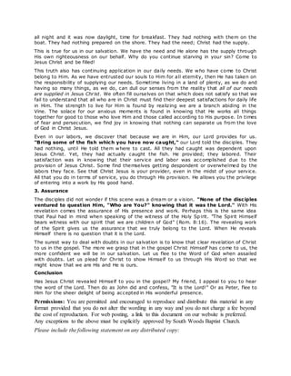 all night and it was now daylight, time for breakfast. They had nothing with them on the
boat. They had nothing prepared on the shore. They had the need; Christ had the supply.
This is true for us in our salvation. We have the need and He alone has the supply through
His own righteousness on our behalf. Why do you continue starving in your sin? Come to
Jesus Christ and be filled!
This truth also has continuing application in our daily needs. We who have come to Christ
belong to Him. As we have entrusted our souls to Him for all eternity, then He has taken on
the responsibility of supplying our needs. Sometime living in a land of plenty, as we do and
having so many things, as we do, can dull our senses from the reality that all of our needs
are supplied in Jesus Christ. We often fill ourselves on that which does not satisfy so that we
fail to understand that all who are in Christ must find their deepest satisfactions for daily life
in Him. The strength to live for Him is found by realizing we are a branch abiding in the
Vine. The solace for our anxious moments is found in knowing that He works all things
together for good to those who love Him and those called according to His purpose. In times
of fear and persecution, we find joy in knowing that nothing can separate us from the love
of God in Christ Jesus.
Even in our labors, we discover that because we are in Him, our Lord provides for us.
"Bring some of the fish which you have now caught," our Lord told the disciples. They
had nothing, until He told them where to cast. All they had caught was dependent upon
Jesus Christ. Yet, they had actually caught the fish. He provided; they labored. Their
satisfaction was in knowing that their service and labor was accomplished due to the
provision of Jesus Christ. Some find themselves getting despondent or overwhelmed by the
labors they face. See that Christ Jesus is your provider, even in the midst of your service.
All that you do in terms of service, you do through His provision. He allows you the privilege
of entering into a work by His good hand.
3. Assurance
The disciples did not wonder if this scene was a dream or a vision. "None of the disciples
ventured to question Him, "Who are You?" knowing that it was the Lord." With His
revelation comes the assurance of His presence and work. Perhaps this is the same idea
that Paul had in mind when speaking of the witness of the Holy Sp irit. "The Spirit Himself
bears witness with our spirit that we are children of God" (Rom. 8:16). The revealing work
of the Spirit gives us the assurance that we truly belong to the Lord. When He reveals
Himself there is no question that it is the Lord.
The surest way to deal with doubts in our salvation is to know that clear revelation of Christ
to us in the gospel. The more we grasp that in the gospel Christ Himself has come to us, the
more confident we will be in our salvation. Let us flee to the Word of God when assailed
with doubts. Let us plead for Christ to show Himself to us through His Word so that we
might know that we are His and He is ours.
Conclusion
Has Jesus Christ revealed Himself to you in the gospel? My friend, I appeal to you to hear
the word of the Lord. Then do as John did and confess, "It is the Lord!" Or as Peter, flee to
Him for the sheer delight of being accepted in His wonderful presence.
Permissions: You are permitted and encouraged to reproduce and distribute this material in any
format provided that you do not alter the wording in any way and you do not charge a fee beyond
the cost of reproduction. For web posting, a link to this document on our website is preferred.
Any exceptions to the above must be explicitly approved by South Woods Baptist Church.
Please include the following statement on any distributed copy:
 