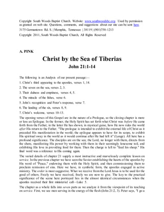 Copyright South Woods Baptist Church. Website: www.southwoodsbc.org. Used by permission
as granted on web site. Questions, comments, and suggestions about our site can be sent here.
3175 Germantown Rd. S. | Memphis, Tennessee | 38119 | (901)758-1213
Copyright 2011, South Woods Baptist Church, All Rights Reserved
A. PINK
Christ by the Sea of Tiberias
John 21:1-14
The following is an Analysis of our present passage:—
1. Christ’s third appearing to the apostles, verses 1, 14.
2. The seven on the sea, verses 2, 3.
3. Their dulness and emptiness, verses 4, 5.
4. The miracle of the fishes, verse 6.
5. John’s recognition and Peter’s response, verse 7.
6. The landing of the six, verses 8, 9.
7. Christ’s welcome, verses 10-13.
The opening verses of this Gospel are in the nature of a Prologue, so the closing chapter is more
or less an Epilogue. In the former, the Holy Spirit has set forth what Christ was before He came
forth from the Father; in the latter He has shown, in mystical guise, how He now rules the world
after His return to the Father. "The prologue is intended to exhibit the external life of Christ as it
preceded His manifestation in the world; the epilogue appears to have for its scope, to exhibit
His spiritual sway in the world as it would continue after He had left it" (Lange). All here has a
profound significance. The disciples are on the sea; the Lord, no longer with them, directs from
the shore, manifesting His power by working with them in their seemingly lonesome toil, and
exhibiting His love in providing food for them. Then the charge is left to "feed his sheep." His
final word was a reference to His coming again.
The varied details of chapter 21 supply a most instructive and marvelously complete lesson on
service. In the previous chapter we have seen the Savior establishing the hearts of the apostles by
His word of "Peace," endowing them with the Holy Spirit, and then commissioning them to
proclaim remission of sins. Here we have, in symbolic form, the apostles engaged in active
ministry. The order is most suggestive. What we receive from the Lord Jesus is to be used for the
good of others. Freely we have received, freely we are now to give. The key to the practical
significance of the scene here portrayed lies in the almost identical circumstances when the
apostles received their first ministerial call—Luke 5.
The chapter as a whole falls into seven parts as we analyze it from the viewpoint of its teaching
on service. First, we see men serving in the energy of the flesh (John 21:2, 3). Peter says, "I go a
 
